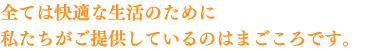 全ては快適な生活のために 私たちがご提供しているのはまごころです。