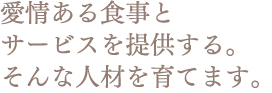 愛情ある食事と サービスを提供する。 そんな人材を育てます。