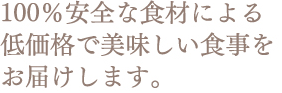 100％安全な食材による 低価格で美味しい食事を お届けします。