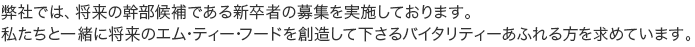 弊社では、将来の幹部候補である新卒者（平成２５年３月卒）の募集を実施しております。 私たちと一緒に将来のエム･ティー･フードを創造して下さるバイタリティーあふれる方を求めています。