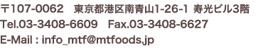 〒107-0062　東京都港区南青山1-15-18リーラ乃木坂4階 Tel.03-3408-6609　Fax.03-3408-6627 E-Mail : info_mtf@mtfoods.jp