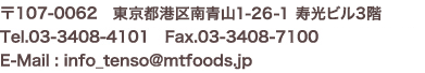 〒107-0062　東京都港区南青山1-15-18リーラ乃木坂4階 Tel.03-3408-4101　Fax.03-3408-7100 E-Mail : info_tenso@mtfoods.jp